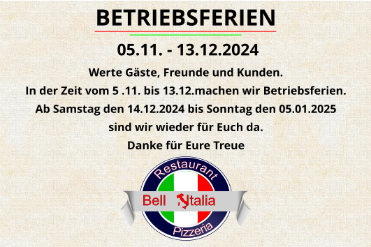 Pizzeria      Restaurant                            Bell     Italia BETRIEBSFERIEN  05.11. - 13.12.2024 Werte Gäste, Freunde und Kunden. In der Zeit vom 5 .11. bis 13.12.machen wir Betriebsferien. Ab Samstag den 14.12.2024 bis Sonntag den 05.01.2025  sind wir wieder für Euch da. Danke für Eure Treue