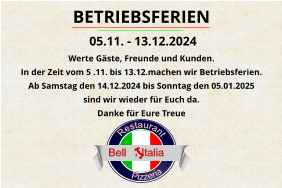 Pizzeria      Restaurant                            Bell     Italia BETRIEBSFERIEN  05.11. - 13.12.2024 Werte Gäste, Freunde und Kunden. In der Zeit vom 5 .11. bis 13.12.machen wir Betriebsferien. Ab Samstag den 14.12.2024 bis Sonntag den 05.01.2025  sind wir wieder für Euch da. Danke für Eure Treue